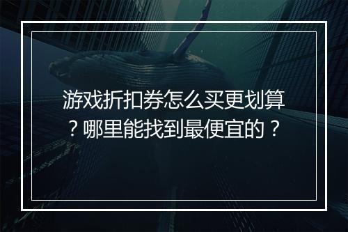 游戏折扣券怎么买更划算?哪里能找到最便宜的?