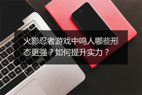 火影忍者游戏中鸣人哪些形态更强？如何提升实力？