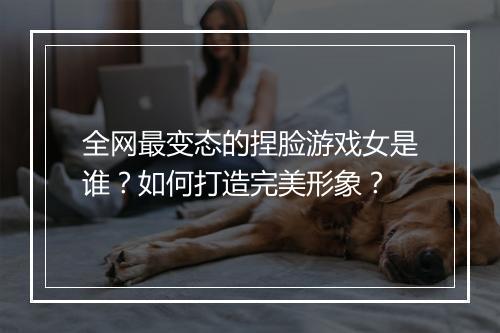 全网最变态的捏脸游戏女是谁?如何打造完美形象?