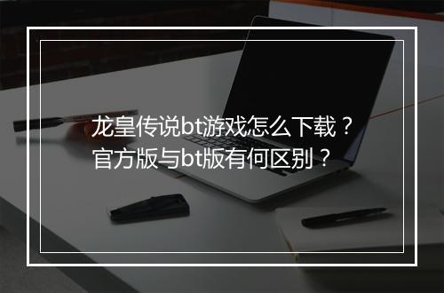 龙皇传说bt游戏怎么下载?官方版与bt版有何区别?