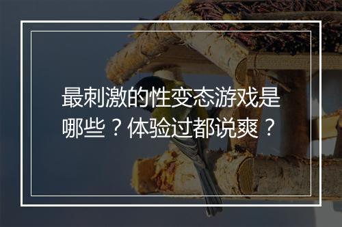 最刺激的性变态游戏是哪些？体验过都说爽？