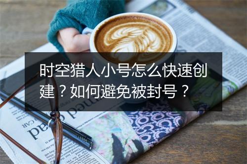 时空猎人小号怎么快速创建？如何避免被封号？