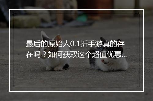 最后的原始人0.1折手游真的存在吗？如何获取这个超值优惠？