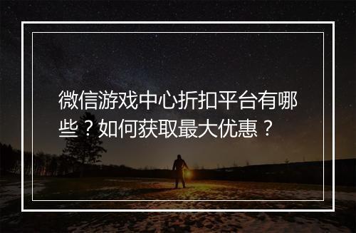 微信游戏中心折扣平台有哪些？如何获取最大优惠？