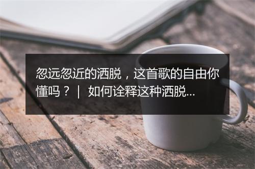 忽远忽近的洒脱,这首歌的自由你懂吗?| 如何诠释这种洒脱的自由?
