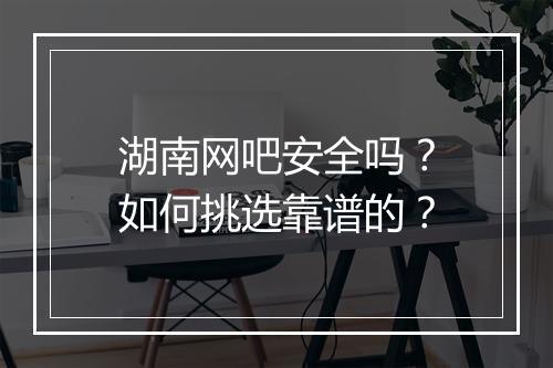 湖南网吧安全吗？如何挑选靠谱的？
