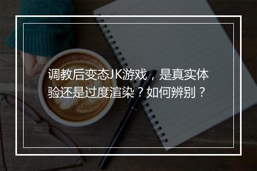 调教后变态JK游戏，是真实体验还是过度渲染？如何辨别？