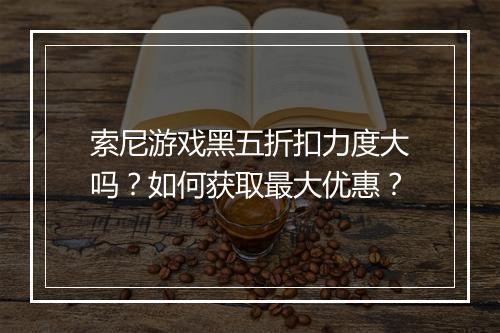 索尼游戏黑五折扣力度大吗？如何获取最大优惠？