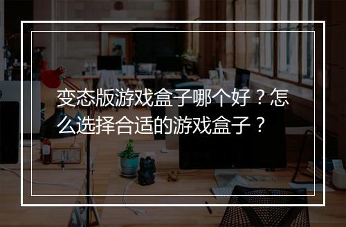 变态版游戏盒子哪个好?怎么选择合适的游戏盒子?
