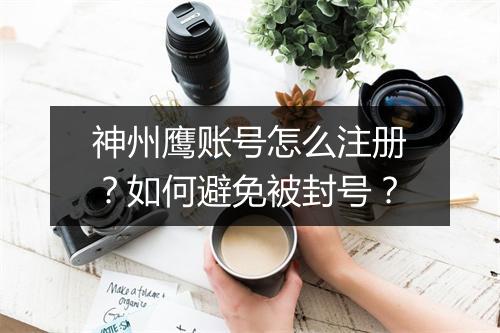 神州鹰账号怎么注册?如何避免被封号?