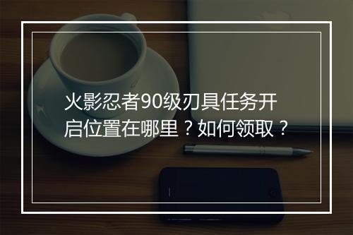 火影忍者90级刃具任务开启位置在哪里？如何领取？