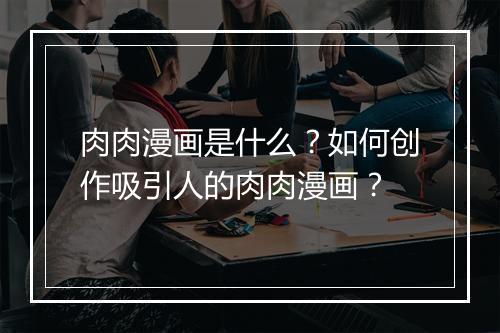 肉肉漫画是什么?如何创作吸引人的肉肉漫画?