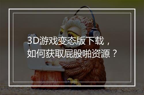 3D游戏变态版下载,如何获取屁股啪资源?