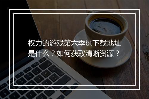 权力的游戏第六季bt下载地址是什么？如何获取清晰资源？