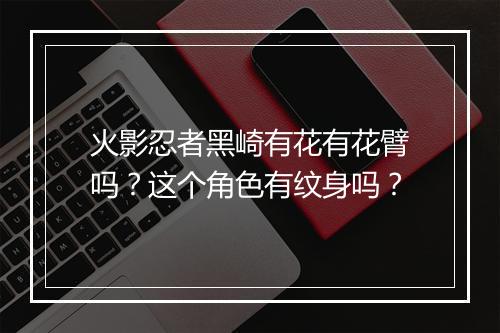 火影忍者黑崎有花有花臂吗？这个角色有纹身吗？