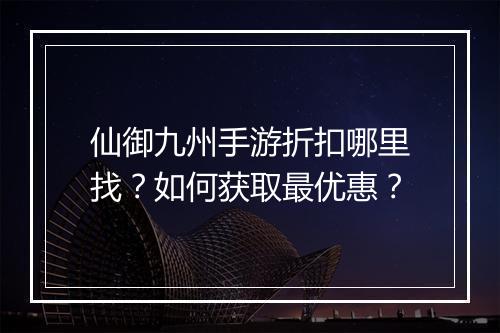 仙御九州手游折扣哪里找?如何获取最优惠?