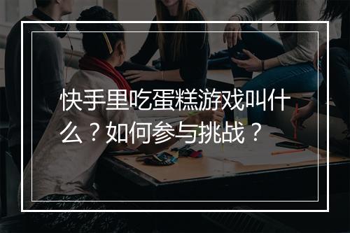 快手里吃蛋糕游戏叫什么？如何参与挑战？