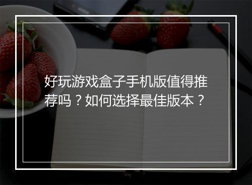 好玩游戏盒子手机版值得推荐吗？如何选择最佳版本？