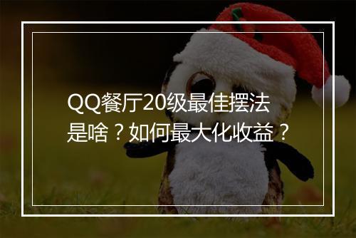 QQ餐厅20级最佳摆法是啥?如何最大化收益?