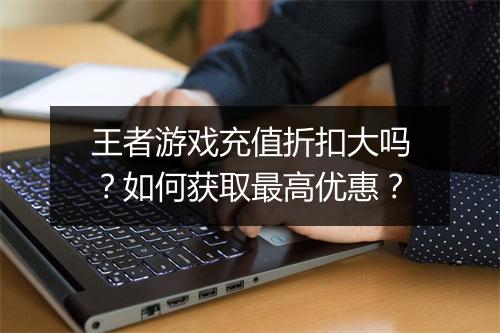 王者游戏充值折扣大吗？如何获取最高优惠？
