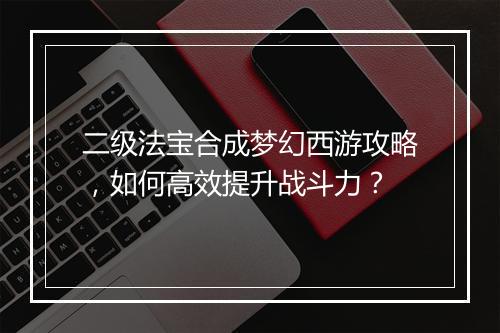 二级法宝合成梦幻西游攻略，如何高效提升战斗力？