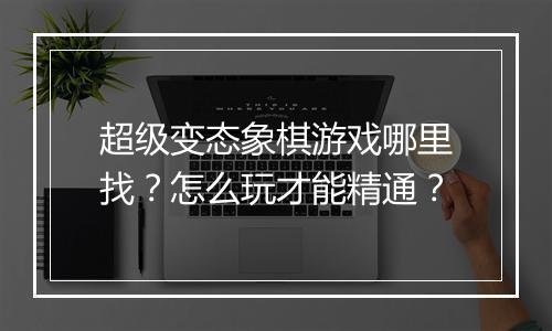 超级变态象棋游戏哪里找?怎么玩才能精通?