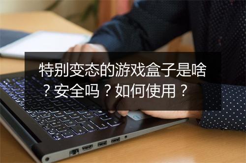 特别变态的游戏盒子是啥?安全吗?如何使用?