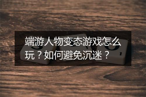 端游人物变态游戏怎么玩？如何避免沉迷？