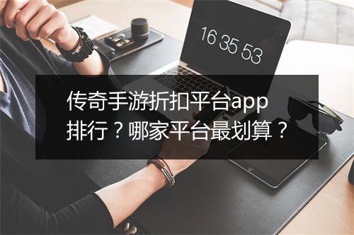 传奇手游折扣平台app排行?哪家平台最划算?