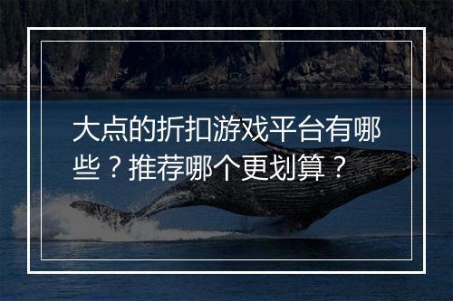 大点的折扣游戏平台有哪些？推荐哪个更划算？