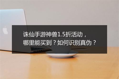 诛仙手游神兽1.5折活动，哪里能买到？如何识别真伪？