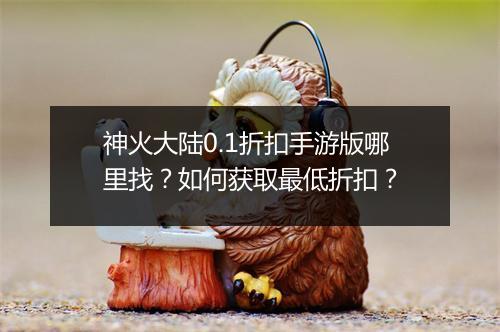 神火大陆0.1折扣手游版哪里找?如何获取最低折扣?