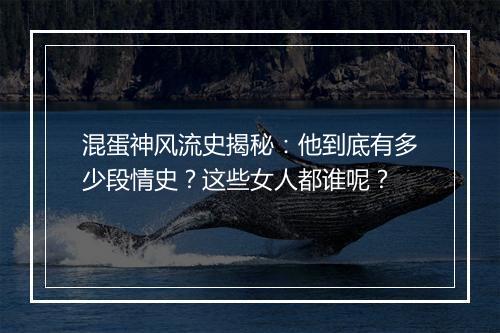混蛋神风流史揭秘:他到底有多少段情史?这些女人都谁呢?