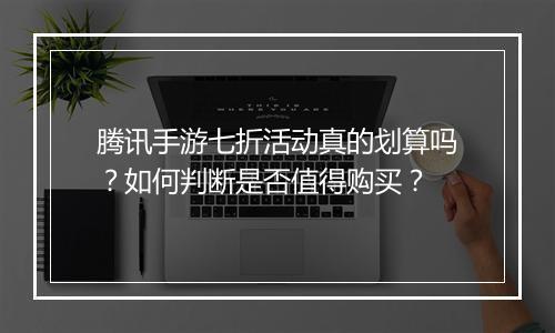 腾讯手游七折活动真的划算吗?如何判断是否值得购买?