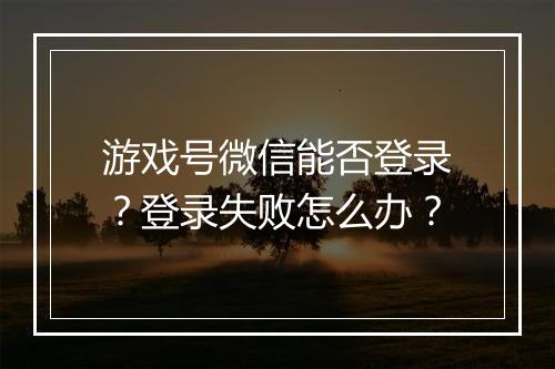 游戏号微信能否登录？登录失败怎么办？