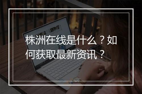 株洲在线是什么？如何获取最新资讯？