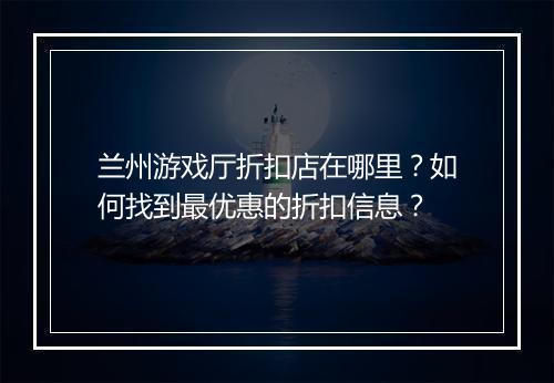 兰州游戏厅折扣店在哪里？如何找到最优惠的折扣信息？