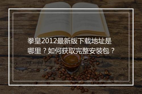 拳皇2012最新版下载地址是哪里?如何获取完整安装包?