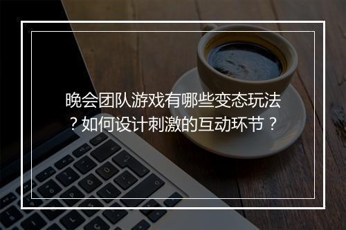 晚会团队游戏有哪些变态玩法？如何设计刺激的互动环节？