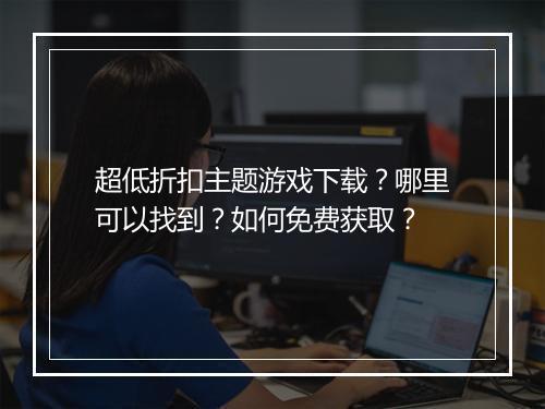 超低折扣主题游戏下载?哪里可以找到?如何免费获取?