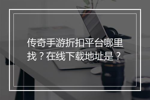 传奇手游折扣平台哪里找?在线下载地址是?
