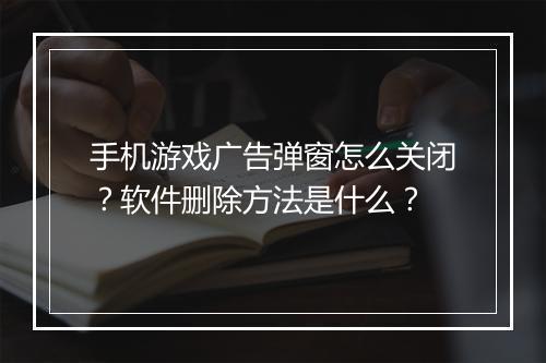 手机游戏广告弹窗怎么关闭？软件删除方法是什么？