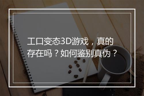 工口变态3D游戏,真的存在吗?如何鉴别真伪?