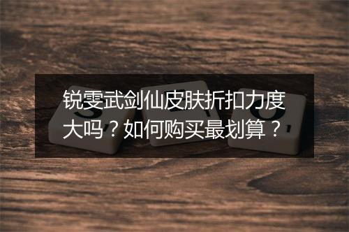 锐雯武剑仙皮肤折扣力度大吗?如何购买最划算?