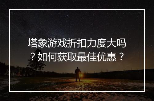 塔象游戏折扣力度大吗?如何获取最佳优惠?