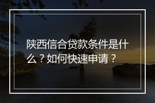 陕西信合贷款条件是什么？如何快速申请？