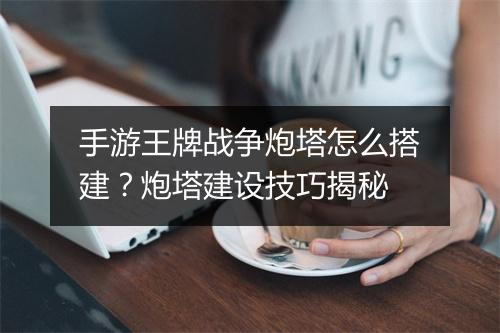 手游王牌战争炮塔怎么搭建？炮塔建设技巧揭秘
