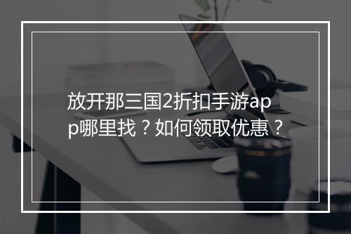 放开那三国2折扣手游app哪里找？如何领取优惠？