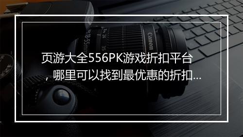 页游大全556PK游戏折扣平台,哪里可以找到最优惠的折扣?