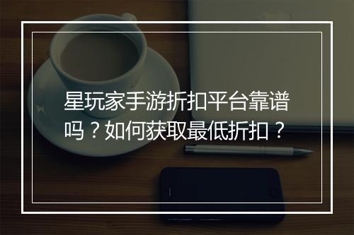 星玩家手游折扣平台靠谱吗?如何获取最低折扣?